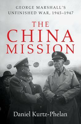 The China Mission: George Marshall's Unfinished War, 1945-1947 by Daniel Kurtz-Phelan