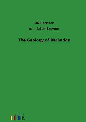 The Geology of Barbados by J. B. Harrison, A. J. Jukes-Browne