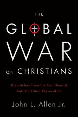 The Global War on Christians: Dispatches from the Front Lines of Anti-Christian Persecution by John L. Allen Jr.