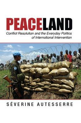 Peaceland: Conflict Resolution and the Everyday Politics of International Intervention by Séverine Autesserre