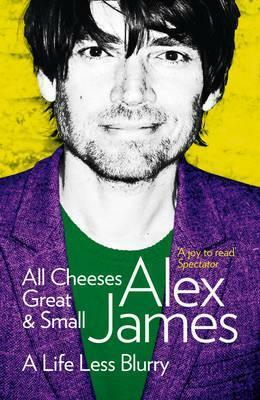 All Cheeses Great and Small: A Life Less Blurry by Alex James