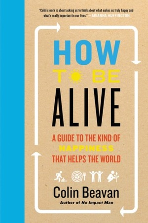 How to Be Alive: A Guide To The Kind of Happiness That Helps The World by Colin Beavan