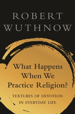 What Happens When We Practice Religion?: Textures of Devotion in Everyday Life by Robert Wuthnow