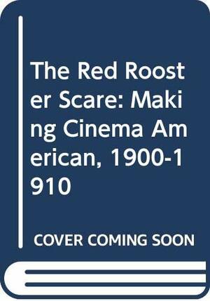 The Red Rooster Scare: Making Cinema American, 1900-1910 by Richard Abel