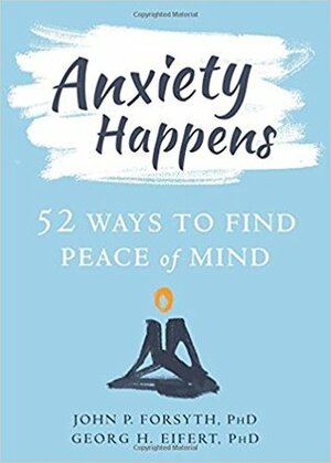 Anxiety Happens: 52 Ways to Move Beyond Fear and Find Peace of Mind by John P. Forsyth, Georg H. Eifert