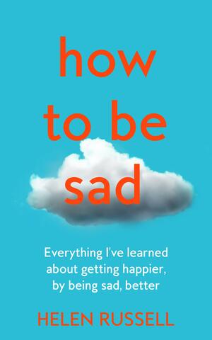 How to Be Sad: Everything I've Learned about Getting Happier, by Being Sad, Better by Helen Russell