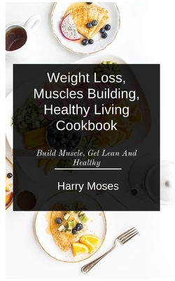 W&#1077;&#1110;ght Loss, Muscles Bu&#1110;ld&#1110;ng, Healthy Living Cookbook: Build Muscle, Get Lean And Healthy by Harry Moses