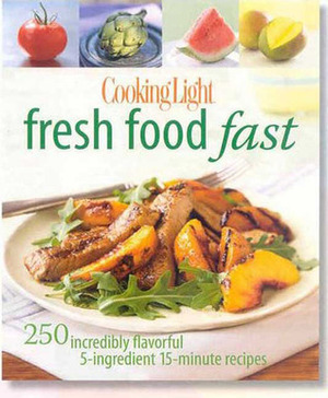 Cooking Light Fresh Food Fast: Over 280 Incredibly Flavorful 5-Ingredient 15-Minute Recipes by Cooking Light Magazine