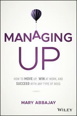 Managing Up: How to Move Up, Win at Work, and Succeed with Any Type of Boss by Mary Abbajay