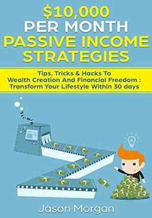 $10,000 per Month Passive Income Strategies: Tips, Tricks & Hacks To Wealth Creation And Financial Freedom : Transform Your Lifestyle Within 30 days by Jason Morgan