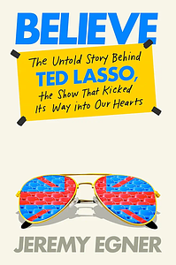 Believe: The Untold Story Behind Ted Lasso, the Show That Kicked Its Way into Our Hearts by Jeremy Egner