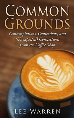 Common Grounds: Contemplations, Confessions, and (Unexpected) Connections from the Coffee Shop by Lee Warren