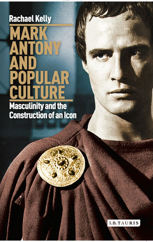 Mark Antony and Popular Culture: Masculinity and the Construction of an Icon by Rachael Kelly