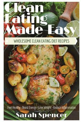 Clean Eating Made Easy! Wholesome Clean Eating Diet Recipes: Feel Healthy, Boost Energy, Lose Weight, Reduce Inflammation by Sarah Spencer