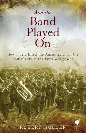 And the band played on: How music lifted the Anzac spirit in the battlefields of the First World War by Robert Holden