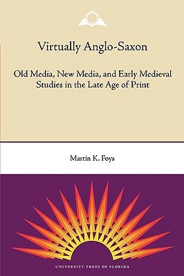 Virtually Anglo-Saxon: Old Media, New Media, and Early Medieval Studies in the Late Age of Print by Martin K. Foys