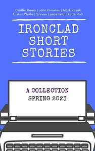 Ironclad Short Stories: Spring 2023 by Caitlin Deery, Mark Rosati, Tristan Wolfe, Steven Lancefield, John Knowles