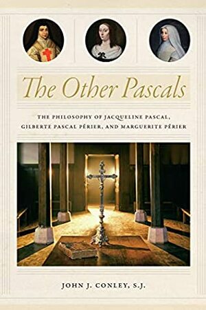 The Other Pascals: The Philosophy of Jacqueline Pascal, Gilberte Pascal Périer, and Marguerite Périer by John J. Conley