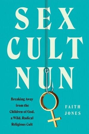 Sex Cult Nun: Breaking Away from the Children of God, a Wild, Radical Religious Cult by Faith Jones