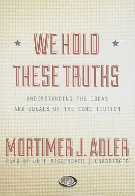 We Hold These Truths: Understanding the Ideas and Ideals of the Constitution by Mortimer J. Adler