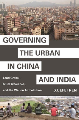 Governing the Urban in China and India: Land Grabs, Slum Clearance, and the War on Air Pollution by Xuefei Ren
