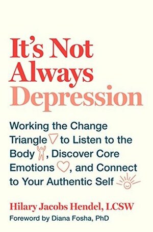 It's Not Always Depression: Working the Change Triangle to Listen to the Body, Discover Core Emotions, and Connect to Your Authentic Self by Hilary Jacobs Hendel, Diana Fosha