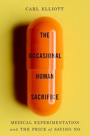 The Occasional Human Sacrifice: Medical Experimentation and the Price of Saying No by Carl Elliott
