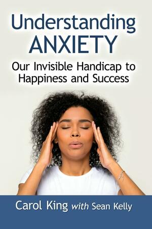 Understanding Anxiety: Our Invisible Handicap to Happiness and Success by Carol King, Sean Kelly