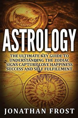 Astrology: The Ultimate Key guide To Understanding The Zodiac Signs: Capture Love Happiness Success And Self Fulfillment by Jonathan Frost