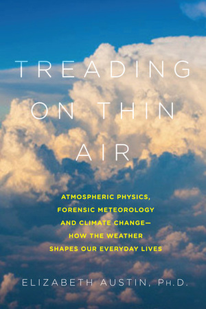 Treading on Thin Air: Atmospheric Physics, Forensic Meteorology, and Climate Change: How Weather Shapes Our Everyday Lives by Elizabeth Austin