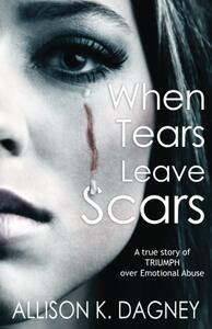 When Tears Leave Scars: A True Story of Triumph Over Emotional Abuse by Allison K. Dagney