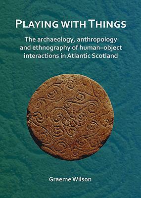 Playing with Things: The Archaeology, Anthropology and Ethnography of Human-Object Interactions in Atlantic Scotland by Graeme Wilson
