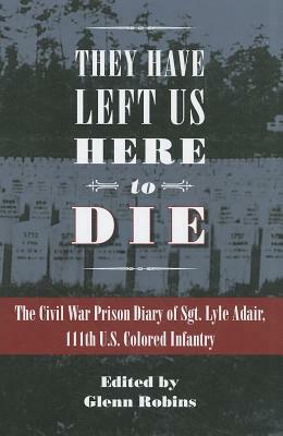 They Have Left Us Here to Die: The Civil War Prison Diary of Sgt. Lyle G. Adair, 111th U.S Colored Infantry by 