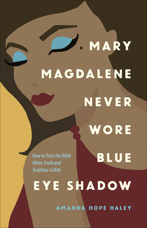 Mary Magdalene Never Wore Blue Eye Shadow: How to Trust the Bible When Truth and Tradition Collide by Amanda Hope Haley