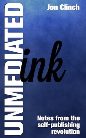 Unmediated Ink: Notes From The Self-Publishing Revolution by Jon Clinch