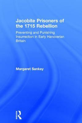 Jacobite Prisoners of the 1715 Rebellion: Preventing and Punishing Insurrection in Early Hanoverian Britain by Margaret Sankey