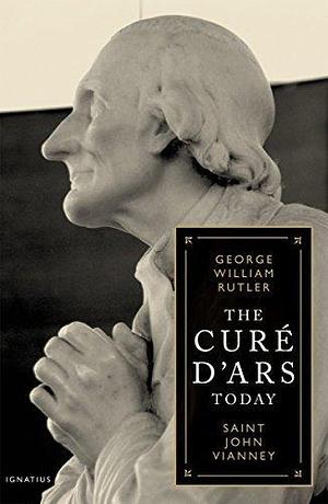 Cure D'Ars Today: St. John Vianney by George William Rutler, George William Rutler