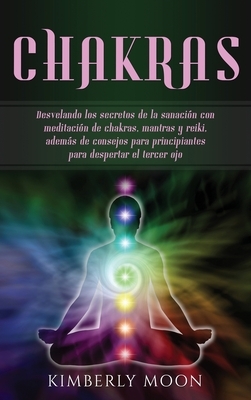 Chakras: Desvelando los secretos de la sanación con meditación de chakras, mantras y reiki, además de consejos para principiant by Kimberly Moon