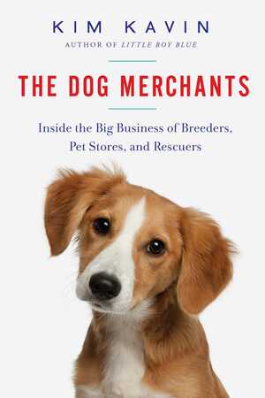 The Dog Merchants: Inside the Big Business of Breeders, Pet Stores, and Rescuers by Kim Kavin