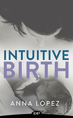 Intuitive Birth: The Comprehensive Guide to Supporting Your Body for Natural Childbearing by Anna Lopez