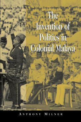 The Invention of Politics in Colonial Malaya: Contesting Nationalism and the Expansion of the Public Sphere by Anthony Milner, Milner Anthony