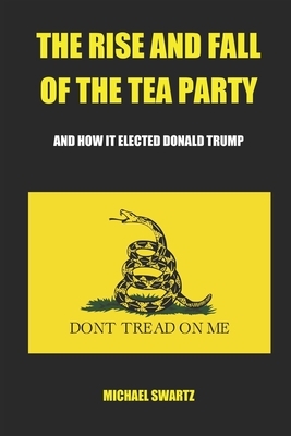 The Rise and Fall of the TEA Party: And How It Elected Donald Trump by Michael Swartz
