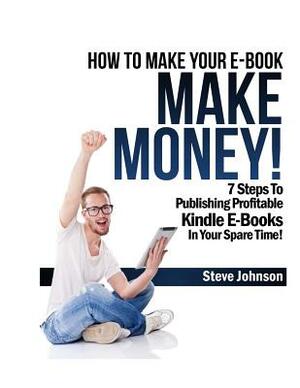 How To Make Your E-Book Make Money!: 7 Steps To Publishing Profitable Kindle E-Books In Your Spare Time by Steve Johnson