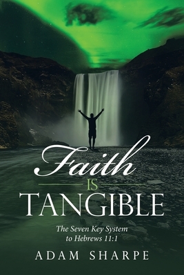 Faith Is Tangible: The Seven Key System to Hebrews 11:1 by Adam Sharpe