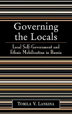 Governing the Locals: Local Self-Government and Ethnic Mobilization in Russia by Tomila V. Lankina