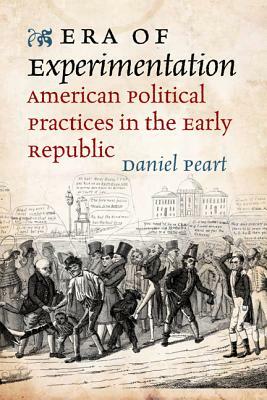 Era of Experimentation: American Political Practices in the Early Republic by Daniel Peart