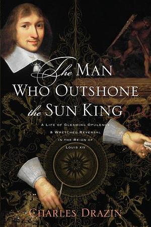 The Man Who Outshone the Sun King: A Life of Gleaming Opulence and Wretched Reversal in the Reign of Louis XIV - Nicolas Fouquet by Charles Drazin, Charles Drazin