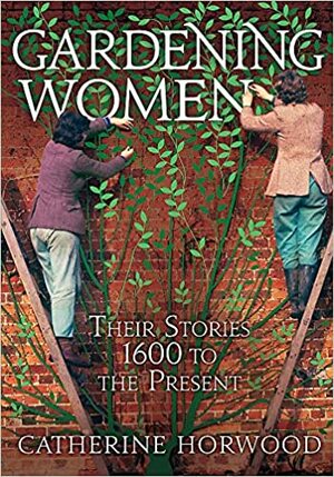 Gardening Women: Their Stories from 1600 to the Present by Catherine Horwood