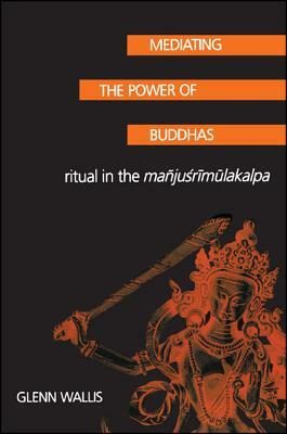 Mediating the Power of Buddhas: Ritual in the Manjusrimulakalpa by Glenn Wallis