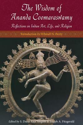 The Wisdom of Ananda Coomaraswamy: Selected Reflections on Indian Art, Life, and Religion by Ananda K. Coomaraswamy